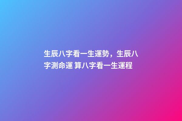 生辰八字看一生運勢，生辰八字測命運 算八字看一生運程